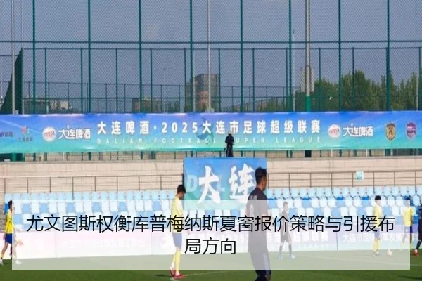 尤文图斯权衡库普梅纳斯夏窗报价策略与引援布局方向