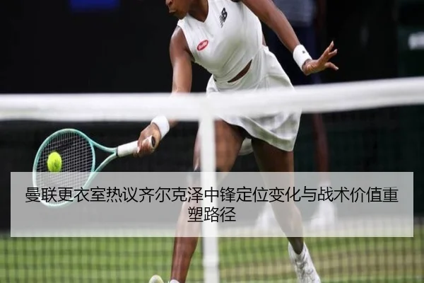 曼联更衣室热议齐尔克泽中锋定位变化与战术价值重塑路径